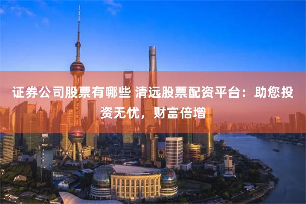 证券公司股票有哪些 清远股票配资平台：助您投资无忧，财富倍增