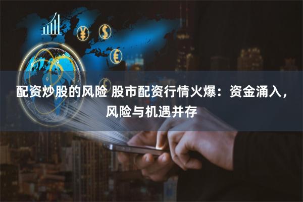 配资炒股的风险 股市配资行情火爆：资金涌入，风险与机遇并存