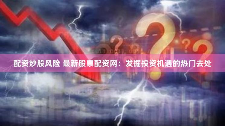 配资炒股风险 最新股票配资网：发掘投资机遇的热门去处
