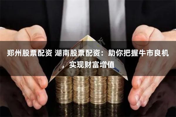 郑州股票配资 湖南股票配资：助你把握牛市良机，实现财富增值