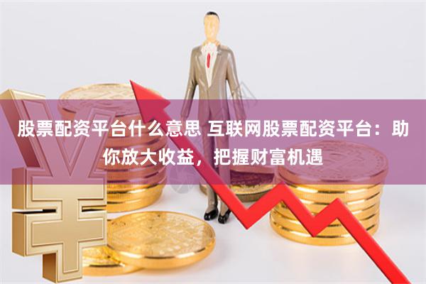 股票配资平台什么意思 互联网股票配资平台：助你放大收益，把握财富机遇