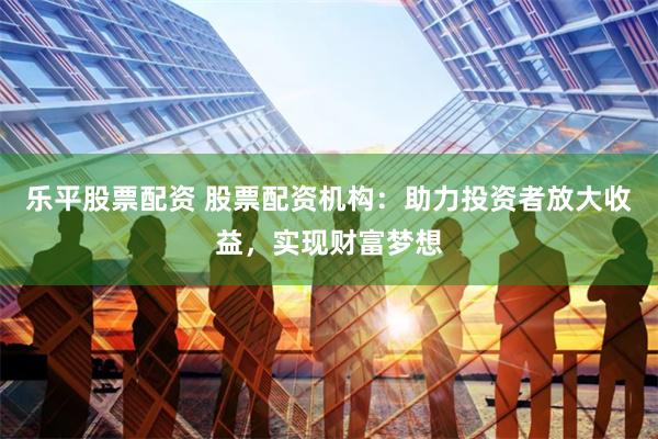 乐平股票配资 股票配资机构：助力投资者放大收益，实现财富梦想