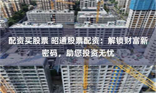 配资买股票 昭通股票配资：解锁财富新密码，助您投资无忧