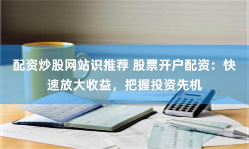 配资炒股网站识推荐 股票开户配资：快速放大收益，把握投资先机