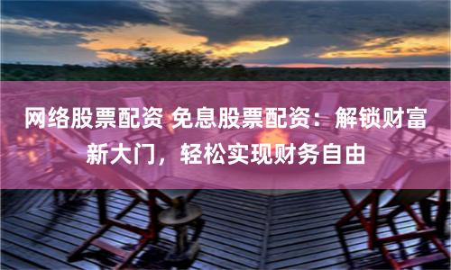 网络股票配资 免息股票配资：解锁财富新大门，轻松实现财务自由