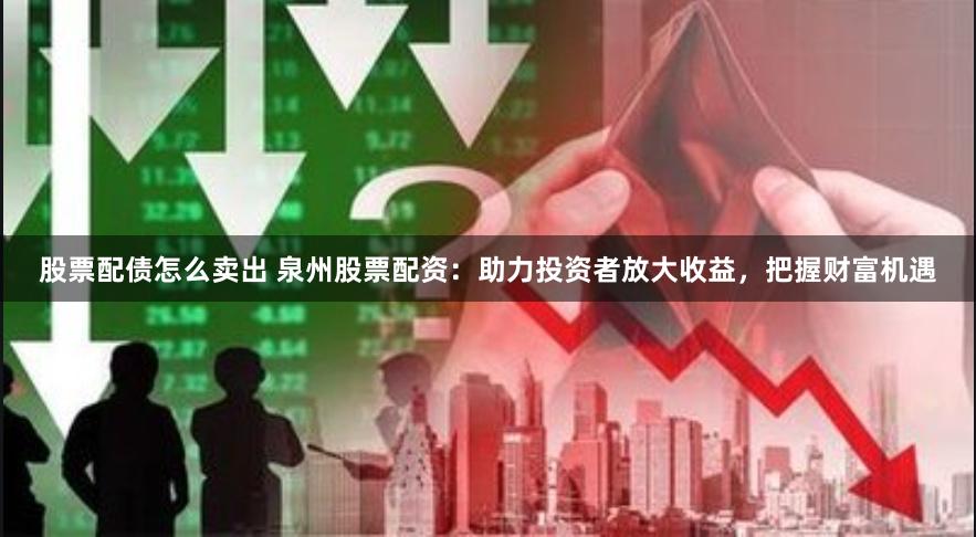股票配债怎么卖出 泉州股票配资：助力投资者放大收益，把握财富机遇
