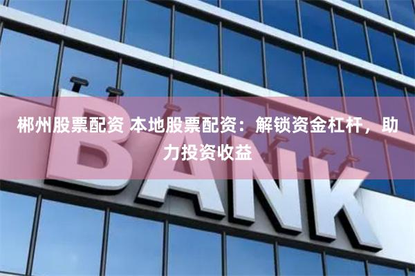 郴州股票配资 本地股票配资：解锁资金杠杆，助力投资收益
