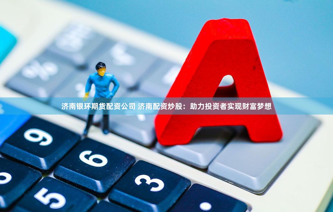 济南银环期货配资公司 济南配资炒股：助力投资者实现财富梦想