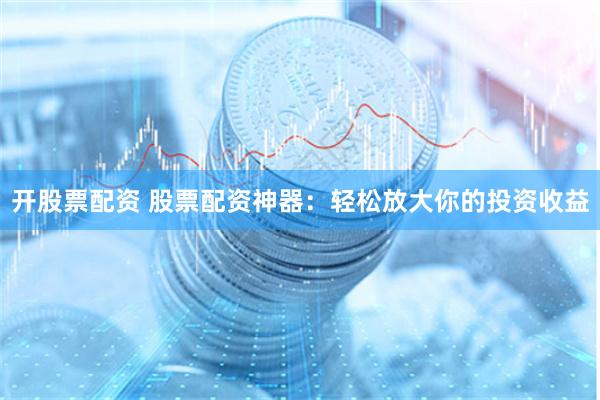 开股票配资 股票配资神器：轻松放大你的投资收益