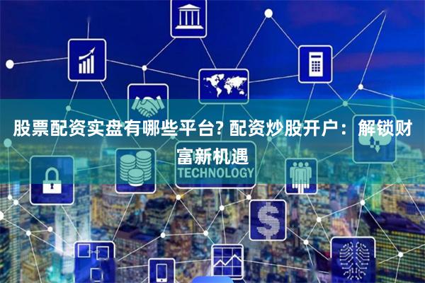 股票配资实盘有哪些平台? 配资炒股开户：解锁财富新机遇