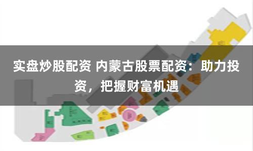 实盘炒股配资 内蒙古股票配资：助力投资，把握财富机遇