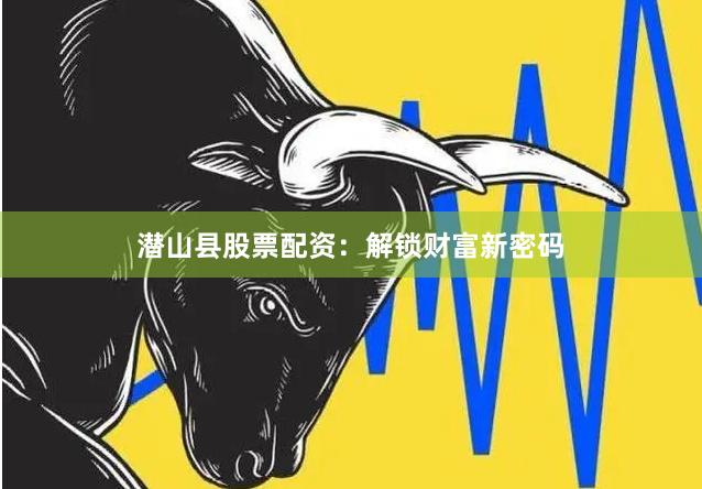 潜山县股票配资：解锁财富新密码