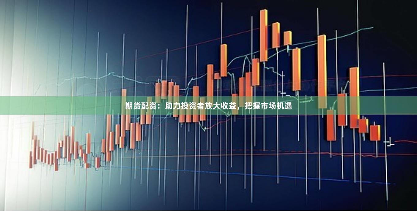 期货配资：助力投资者放大收益，把握市场机遇