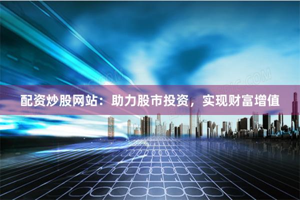 配资炒股网站：助力股市投资，实现财富增值