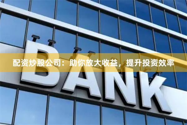 配资炒股公司：助你放大收益，提升投资效率