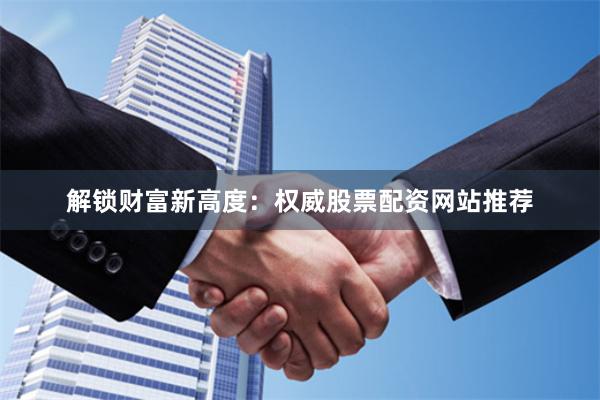 解锁财富新高度：权威股票配资网站推荐