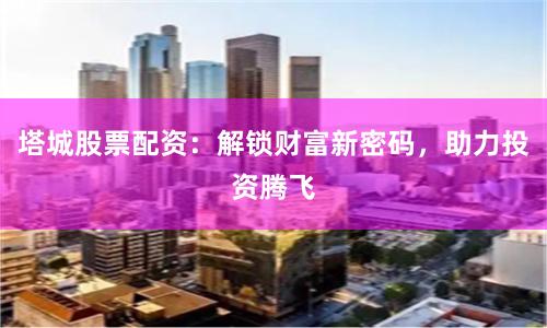 塔城股票配资：解锁财富新密码，助力投资腾飞